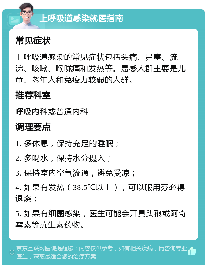 上呼吸道感染就医指南 常见症状 上呼吸道感染的常见症状包括头痛、鼻塞、流涕、咳嗽、喉咙痛和发热等。易感人群主要是儿童、老年人和免疫力较弱的人群。 推荐科室 呼吸内科或普通内科 调理要点 1. 多休息，保持充足的睡眠； 2. 多喝水，保持水分摄入； 3. 保持室内空气流通，避免受凉； 4. 如果有发热（38.5℃以上），可以服用芬必得退烧； 5. 如果有细菌感染，医生可能会开具头孢或阿奇霉素等抗生素药物。