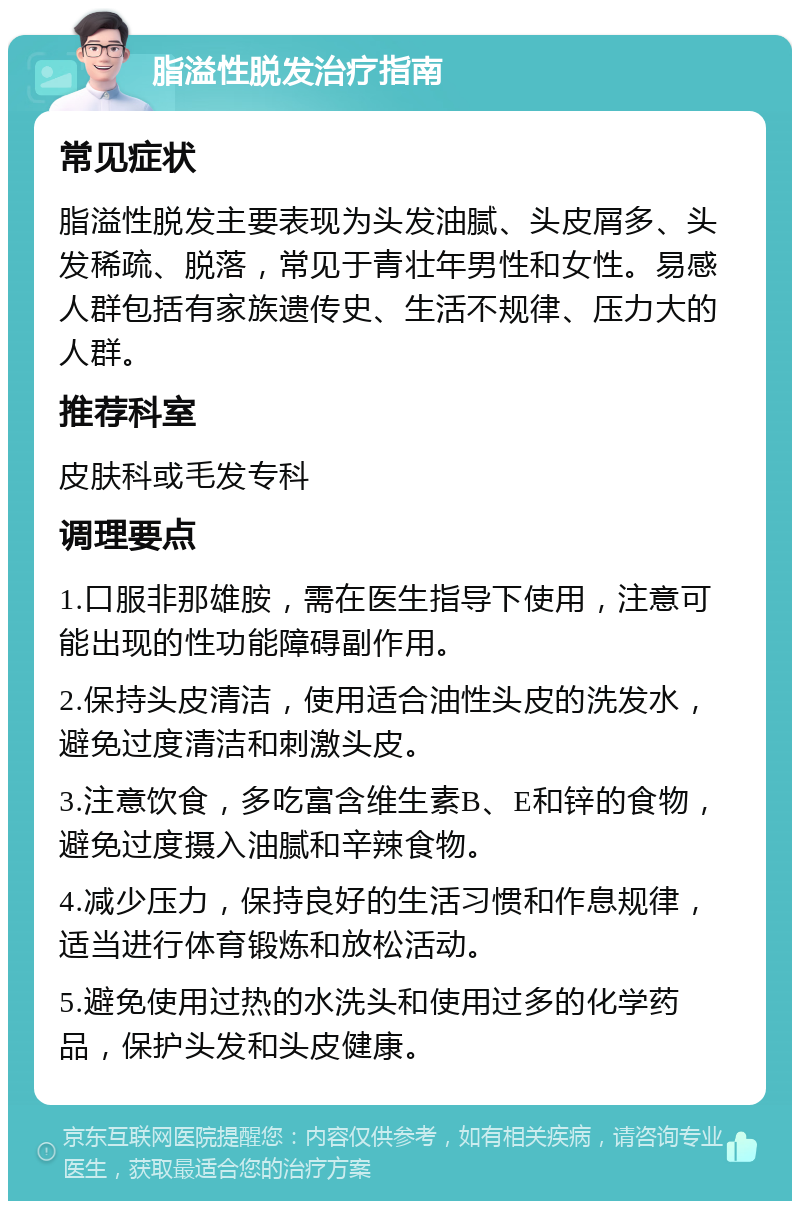 脂溢性脱发治疗指南 常见症状 脂溢性脱发主要表现为头发油腻、头皮屑多、头发稀疏、脱落，常见于青壮年男性和女性。易感人群包括有家族遗传史、生活不规律、压力大的人群。 推荐科室 皮肤科或毛发专科 调理要点 1.口服非那雄胺，需在医生指导下使用，注意可能出现的性功能障碍副作用。 2.保持头皮清洁，使用适合油性头皮的洗发水，避免过度清洁和刺激头皮。 3.注意饮食，多吃富含维生素B、E和锌的食物，避免过度摄入油腻和辛辣食物。 4.减少压力，保持良好的生活习惯和作息规律，适当进行体育锻炼和放松活动。 5.避免使用过热的水洗头和使用过多的化学药品，保护头发和头皮健康。