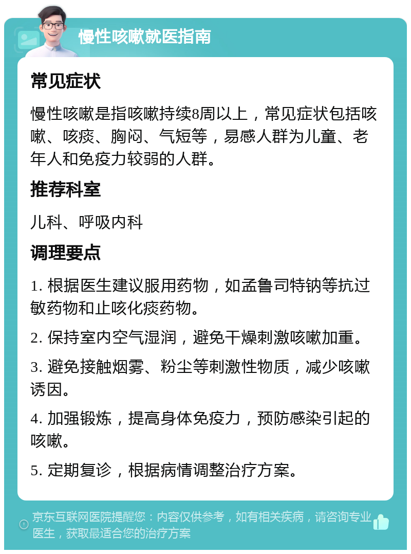 慢性咳嗽就医指南 常见症状 慢性咳嗽是指咳嗽持续8周以上，常见症状包括咳嗽、咳痰、胸闷、气短等，易感人群为儿童、老年人和免疫力较弱的人群。 推荐科室 儿科、呼吸内科 调理要点 1. 根据医生建议服用药物，如孟鲁司特钠等抗过敏药物和止咳化痰药物。 2. 保持室内空气湿润，避免干燥刺激咳嗽加重。 3. 避免接触烟雾、粉尘等刺激性物质，减少咳嗽诱因。 4. 加强锻炼，提高身体免疫力，预防感染引起的咳嗽。 5. 定期复诊，根据病情调整治疗方案。