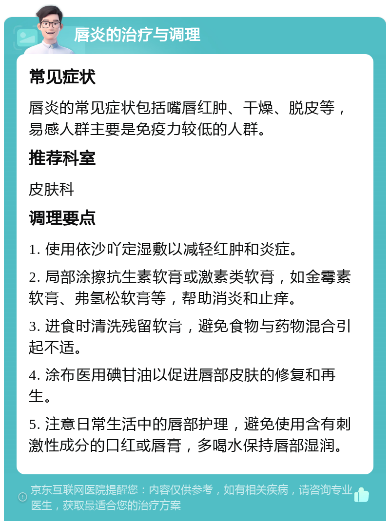 唇炎的治疗与调理 常见症状 唇炎的常见症状包括嘴唇红肿、干燥、脱皮等，易感人群主要是免疫力较低的人群。 推荐科室 皮肤科 调理要点 1. 使用依沙吖定湿敷以减轻红肿和炎症。 2. 局部涂擦抗生素软膏或激素类软膏，如金霉素软膏、弗氢松软膏等，帮助消炎和止痒。 3. 进食时清洗残留软膏，避免食物与药物混合引起不适。 4. 涂布医用碘甘油以促进唇部皮肤的修复和再生。 5. 注意日常生活中的唇部护理，避免使用含有刺激性成分的口红或唇膏，多喝水保持唇部湿润。