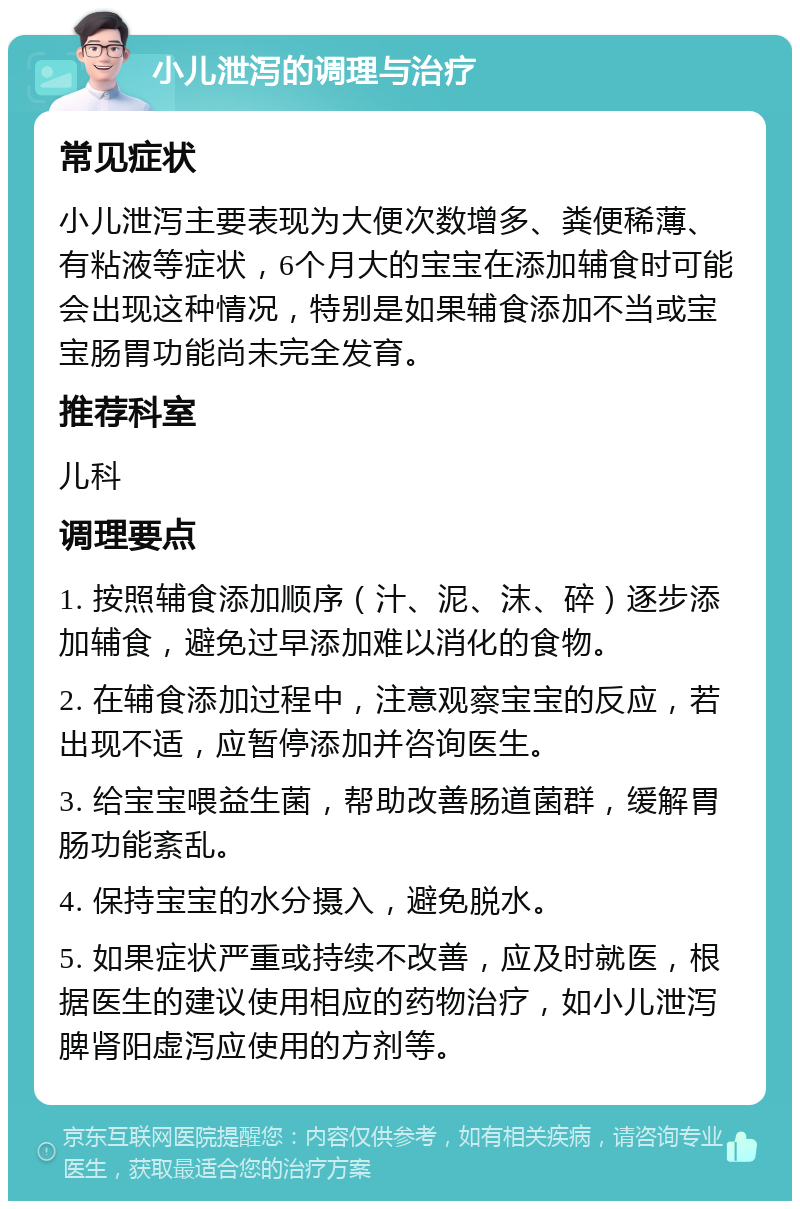 小儿泄泻的调理与治疗 常见症状 小儿泄泻主要表现为大便次数增多、粪便稀薄、有粘液等症状，6个月大的宝宝在添加辅食时可能会出现这种情况，特别是如果辅食添加不当或宝宝肠胃功能尚未完全发育。 推荐科室 儿科 调理要点 1. 按照辅食添加顺序（汁、泥、沫、碎）逐步添加辅食，避免过早添加难以消化的食物。 2. 在辅食添加过程中，注意观察宝宝的反应，若出现不适，应暂停添加并咨询医生。 3. 给宝宝喂益生菌，帮助改善肠道菌群，缓解胃肠功能紊乱。 4. 保持宝宝的水分摄入，避免脱水。 5. 如果症状严重或持续不改善，应及时就医，根据医生的建议使用相应的药物治疗，如小儿泄泻脾肾阳虚泻应使用的方剂等。