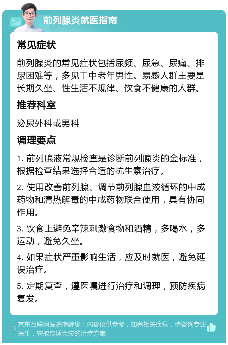 前列腺炎就医指南 常见症状 前列腺炎的常见症状包括尿频、尿急、尿痛、排尿困难等，多见于中老年男性。易感人群主要是长期久坐、性生活不规律、饮食不健康的人群。 推荐科室 泌尿外科或男科 调理要点 1. 前列腺液常规检查是诊断前列腺炎的金标准，根据检查结果选择合适的抗生素治疗。 2. 使用改善前列腺、调节前列腺血液循环的中成药物和清热解毒的中成药物联合使用，具有协同作用。 3. 饮食上避免辛辣刺激食物和酒精，多喝水，多运动，避免久坐。 4. 如果症状严重影响生活，应及时就医，避免延误治疗。 5. 定期复查，遵医嘱进行治疗和调理，预防疾病复发。