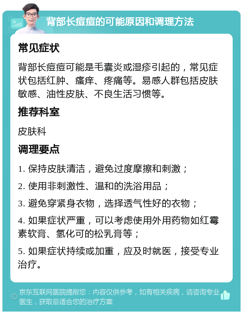 背部长痘痘的可能原因和调理方法 常见症状 背部长痘痘可能是毛囊炎或湿疹引起的，常见症状包括红肿、瘙痒、疼痛等。易感人群包括皮肤敏感、油性皮肤、不良生活习惯等。 推荐科室 皮肤科 调理要点 1. 保持皮肤清洁，避免过度摩擦和刺激； 2. 使用非刺激性、温和的洗浴用品； 3. 避免穿紧身衣物，选择透气性好的衣物； 4. 如果症状严重，可以考虑使用外用药物如红霉素软膏、氢化可的松乳膏等； 5. 如果症状持续或加重，应及时就医，接受专业治疗。