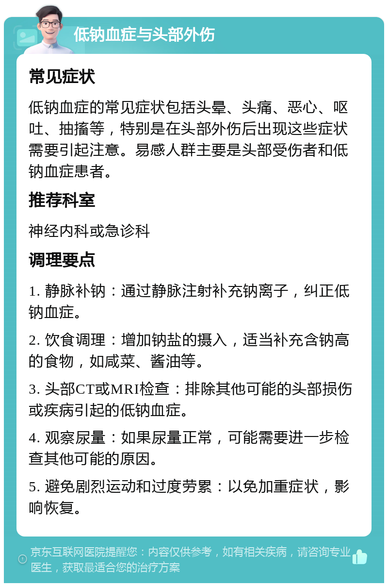 低钠血症与头部外伤 常见症状 低钠血症的常见症状包括头晕、头痛、恶心、呕吐、抽搐等，特别是在头部外伤后出现这些症状需要引起注意。易感人群主要是头部受伤者和低钠血症患者。 推荐科室 神经内科或急诊科 调理要点 1. 静脉补钠：通过静脉注射补充钠离子，纠正低钠血症。 2. 饮食调理：增加钠盐的摄入，适当补充含钠高的食物，如咸菜、酱油等。 3. 头部CT或MRI检查：排除其他可能的头部损伤或疾病引起的低钠血症。 4. 观察尿量：如果尿量正常，可能需要进一步检查其他可能的原因。 5. 避免剧烈运动和过度劳累：以免加重症状，影响恢复。