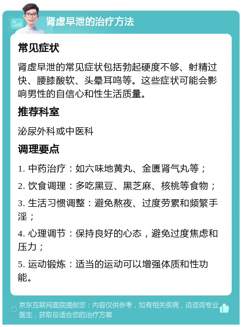 肾虚早泄的治疗方法 常见症状 肾虚早泄的常见症状包括勃起硬度不够、射精过快、腰膝酸软、头晕耳鸣等。这些症状可能会影响男性的自信心和性生活质量。 推荐科室 泌尿外科或中医科 调理要点 1. 中药治疗：如六味地黄丸、金匮肾气丸等； 2. 饮食调理：多吃黑豆、黑芝麻、核桃等食物； 3. 生活习惯调整：避免熬夜、过度劳累和频繁手淫； 4. 心理调节：保持良好的心态，避免过度焦虑和压力； 5. 运动锻炼：适当的运动可以增强体质和性功能。