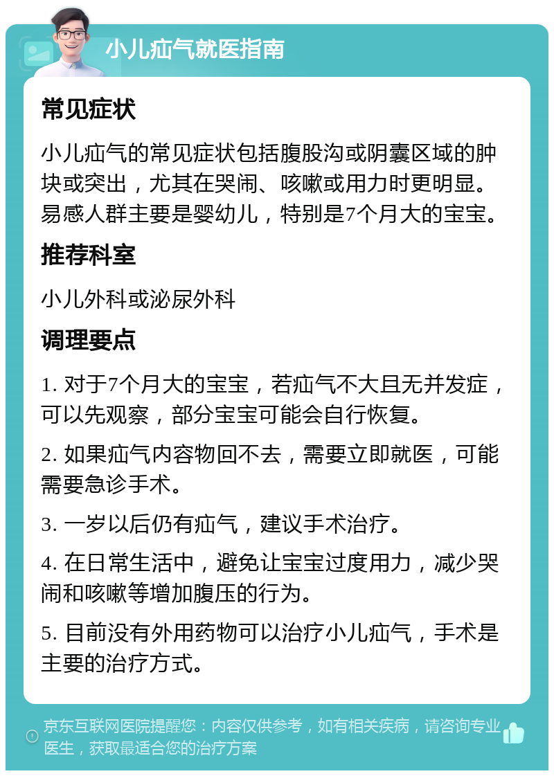 小儿疝气就医指南 常见症状 小儿疝气的常见症状包括腹股沟或阴囊区域的肿块或突出，尤其在哭闹、咳嗽或用力时更明显。易感人群主要是婴幼儿，特别是7个月大的宝宝。 推荐科室 小儿外科或泌尿外科 调理要点 1. 对于7个月大的宝宝，若疝气不大且无并发症，可以先观察，部分宝宝可能会自行恢复。 2. 如果疝气内容物回不去，需要立即就医，可能需要急诊手术。 3. 一岁以后仍有疝气，建议手术治疗。 4. 在日常生活中，避免让宝宝过度用力，减少哭闹和咳嗽等增加腹压的行为。 5. 目前没有外用药物可以治疗小儿疝气，手术是主要的治疗方式。