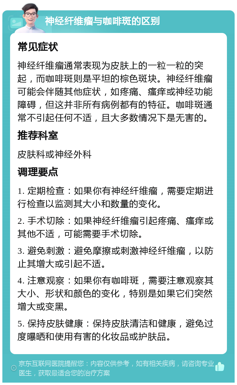 神经纤维瘤与咖啡斑的区别 常见症状 神经纤维瘤通常表现为皮肤上的一粒一粒的突起，而咖啡斑则是平坦的棕色斑块。神经纤维瘤可能会伴随其他症状，如疼痛、瘙痒或神经功能障碍，但这并非所有病例都有的特征。咖啡斑通常不引起任何不适，且大多数情况下是无害的。 推荐科室 皮肤科或神经外科 调理要点 1. 定期检查：如果你有神经纤维瘤，需要定期进行检查以监测其大小和数量的变化。 2. 手术切除：如果神经纤维瘤引起疼痛、瘙痒或其他不适，可能需要手术切除。 3. 避免刺激：避免摩擦或刺激神经纤维瘤，以防止其增大或引起不适。 4. 注意观察：如果你有咖啡斑，需要注意观察其大小、形状和颜色的变化，特别是如果它们突然增大或变黑。 5. 保持皮肤健康：保持皮肤清洁和健康，避免过度曝晒和使用有害的化妆品或护肤品。