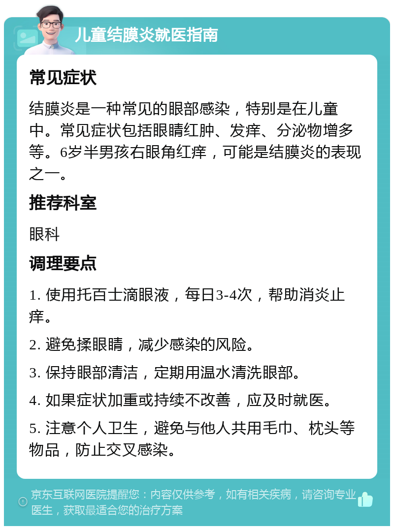 儿童结膜炎就医指南 常见症状 结膜炎是一种常见的眼部感染，特别是在儿童中。常见症状包括眼睛红肿、发痒、分泌物增多等。6岁半男孩右眼角红痒，可能是结膜炎的表现之一。 推荐科室 眼科 调理要点 1. 使用托百士滴眼液，每日3-4次，帮助消炎止痒。 2. 避免揉眼睛，减少感染的风险。 3. 保持眼部清洁，定期用温水清洗眼部。 4. 如果症状加重或持续不改善，应及时就医。 5. 注意个人卫生，避免与他人共用毛巾、枕头等物品，防止交叉感染。