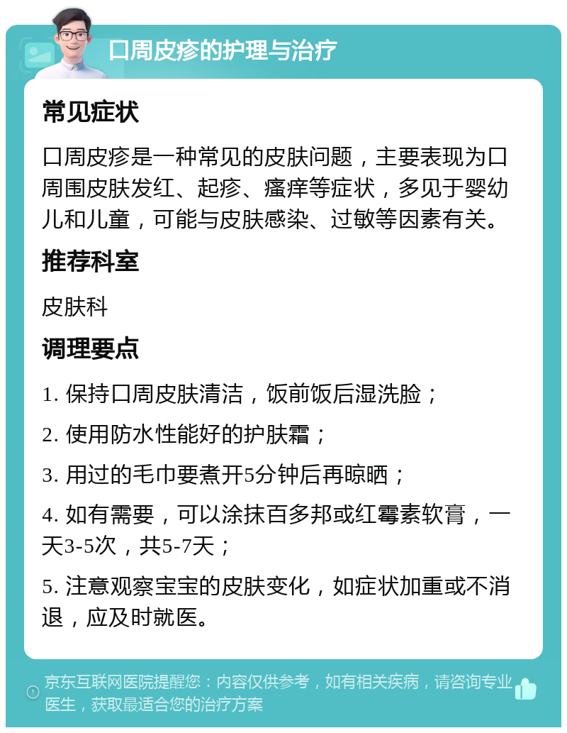 口周皮疹的护理与治疗 常见症状 口周皮疹是一种常见的皮肤问题，主要表现为口周围皮肤发红、起疹、瘙痒等症状，多见于婴幼儿和儿童，可能与皮肤感染、过敏等因素有关。 推荐科室 皮肤科 调理要点 1. 保持口周皮肤清洁，饭前饭后湿洗脸； 2. 使用防水性能好的护肤霜； 3. 用过的毛巾要煮开5分钟后再晾晒； 4. 如有需要，可以涂抹百多邦或红霉素软膏，一天3-5次，共5-7天； 5. 注意观察宝宝的皮肤变化，如症状加重或不消退，应及时就医。