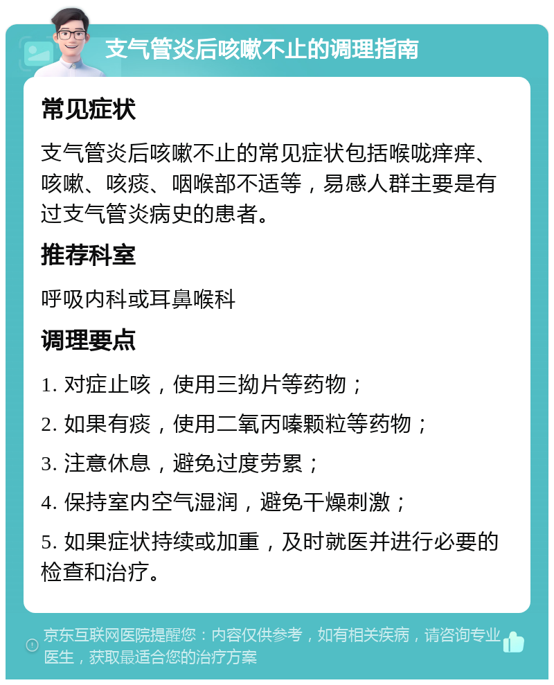 支气管炎后咳嗽不止的调理指南 常见症状 支气管炎后咳嗽不止的常见症状包括喉咙痒痒、咳嗽、咳痰、咽喉部不适等，易感人群主要是有过支气管炎病史的患者。 推荐科室 呼吸内科或耳鼻喉科 调理要点 1. 对症止咳，使用三拗片等药物； 2. 如果有痰，使用二氧丙嗪颗粒等药物； 3. 注意休息，避免过度劳累； 4. 保持室内空气湿润，避免干燥刺激； 5. 如果症状持续或加重，及时就医并进行必要的检查和治疗。