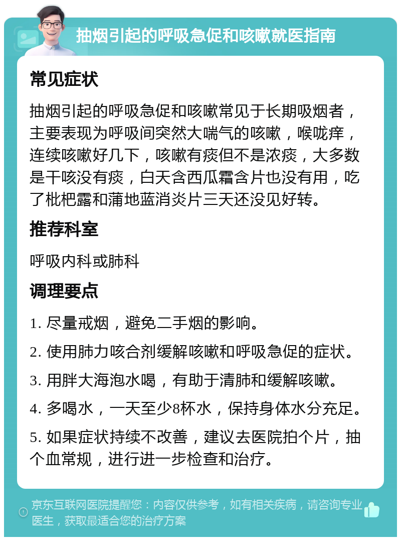 抽烟引起的呼吸急促和咳嗽就医指南 常见症状 抽烟引起的呼吸急促和咳嗽常见于长期吸烟者，主要表现为呼吸间突然大喘气的咳嗽，喉咙痒，连续咳嗽好几下，咳嗽有痰但不是浓痰，大多数是干咳没有痰，白天含西瓜霜含片也没有用，吃了枇杷露和蒲地蓝消炎片三天还没见好转。 推荐科室 呼吸内科或肺科 调理要点 1. 尽量戒烟，避免二手烟的影响。 2. 使用肺力咳合剂缓解咳嗽和呼吸急促的症状。 3. 用胖大海泡水喝，有助于清肺和缓解咳嗽。 4. 多喝水，一天至少8杯水，保持身体水分充足。 5. 如果症状持续不改善，建议去医院拍个片，抽个血常规，进行进一步检查和治疗。