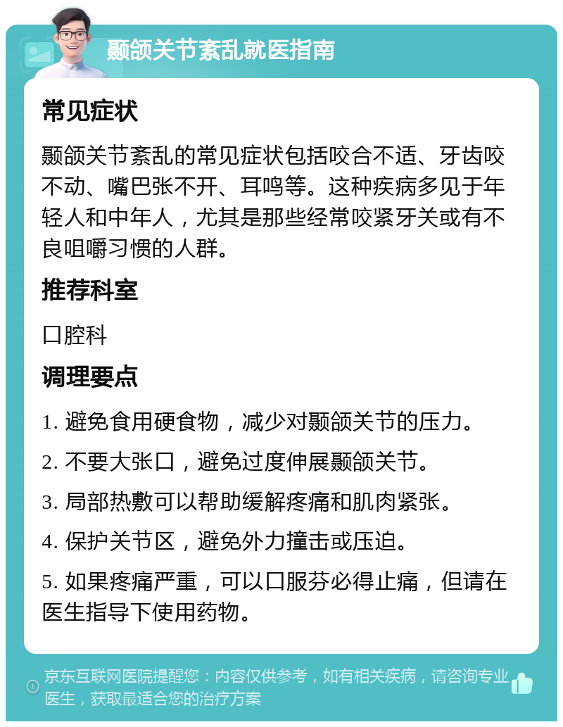 颞颌关节紊乱就医指南 常见症状 颞颌关节紊乱的常见症状包括咬合不适、牙齿咬不动、嘴巴张不开、耳鸣等。这种疾病多见于年轻人和中年人，尤其是那些经常咬紧牙关或有不良咀嚼习惯的人群。 推荐科室 口腔科 调理要点 1. 避免食用硬食物，减少对颞颌关节的压力。 2. 不要大张口，避免过度伸展颞颌关节。 3. 局部热敷可以帮助缓解疼痛和肌肉紧张。 4. 保护关节区，避免外力撞击或压迫。 5. 如果疼痛严重，可以口服芬必得止痛，但请在医生指导下使用药物。