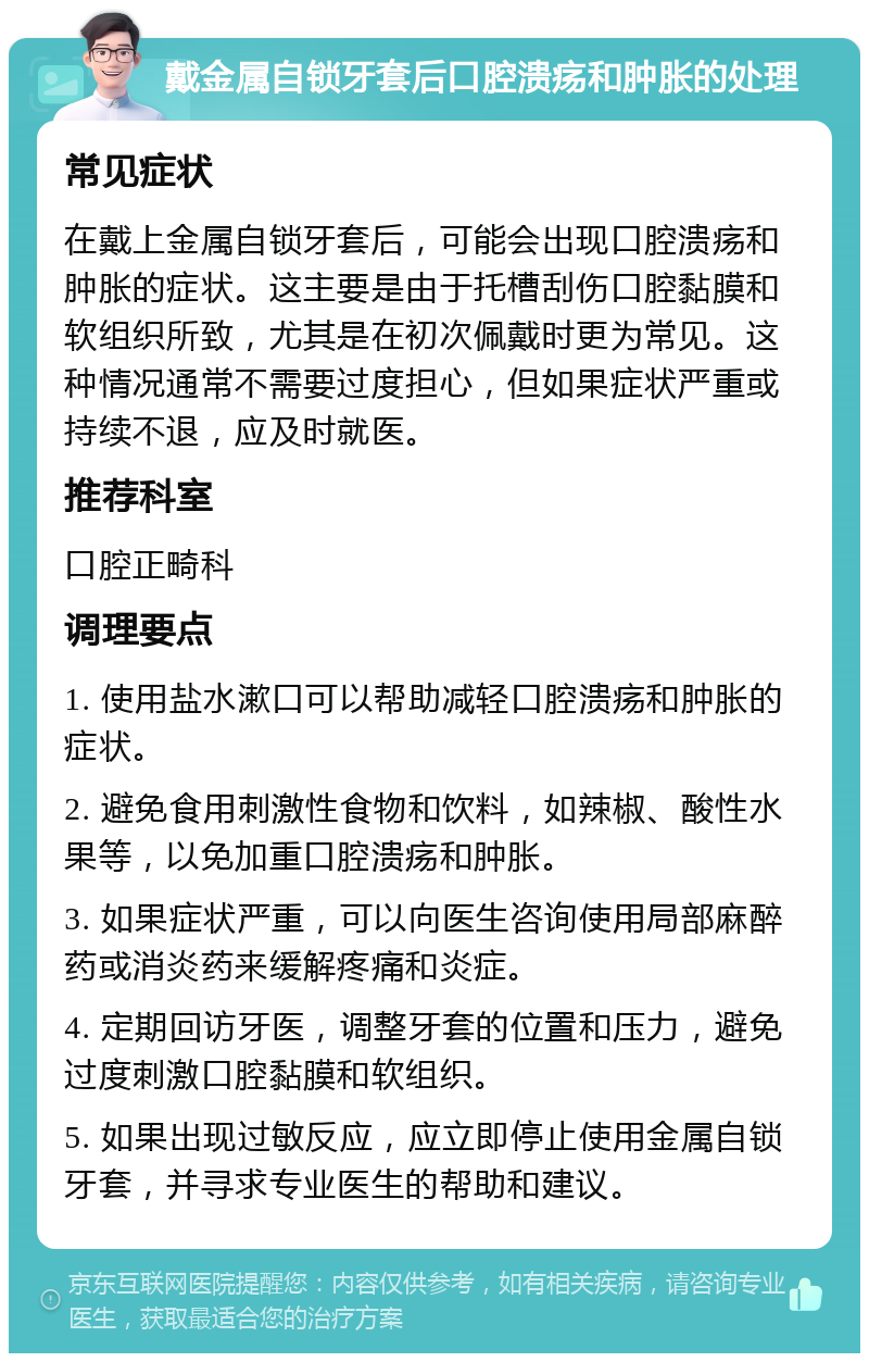 戴金属自锁牙套后口腔溃疡和肿胀的处理 常见症状 在戴上金属自锁牙套后，可能会出现口腔溃疡和肿胀的症状。这主要是由于托槽刮伤口腔黏膜和软组织所致，尤其是在初次佩戴时更为常见。这种情况通常不需要过度担心，但如果症状严重或持续不退，应及时就医。 推荐科室 口腔正畸科 调理要点 1. 使用盐水漱口可以帮助减轻口腔溃疡和肿胀的症状。 2. 避免食用刺激性食物和饮料，如辣椒、酸性水果等，以免加重口腔溃疡和肿胀。 3. 如果症状严重，可以向医生咨询使用局部麻醉药或消炎药来缓解疼痛和炎症。 4. 定期回访牙医，调整牙套的位置和压力，避免过度刺激口腔黏膜和软组织。 5. 如果出现过敏反应，应立即停止使用金属自锁牙套，并寻求专业医生的帮助和建议。