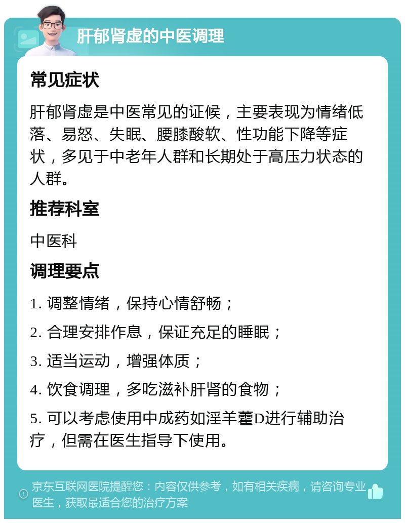 肝郁肾虚的中医调理 常见症状 肝郁肾虚是中医常见的证候，主要表现为情绪低落、易怒、失眠、腰膝酸软、性功能下降等症状，多见于中老年人群和长期处于高压力状态的人群。 推荐科室 中医科 调理要点 1. 调整情绪，保持心情舒畅； 2. 合理安排作息，保证充足的睡眠； 3. 适当运动，增强体质； 4. 饮食调理，多吃滋补肝肾的食物； 5. 可以考虑使用中成药如淫羊藿D进行辅助治疗，但需在医生指导下使用。