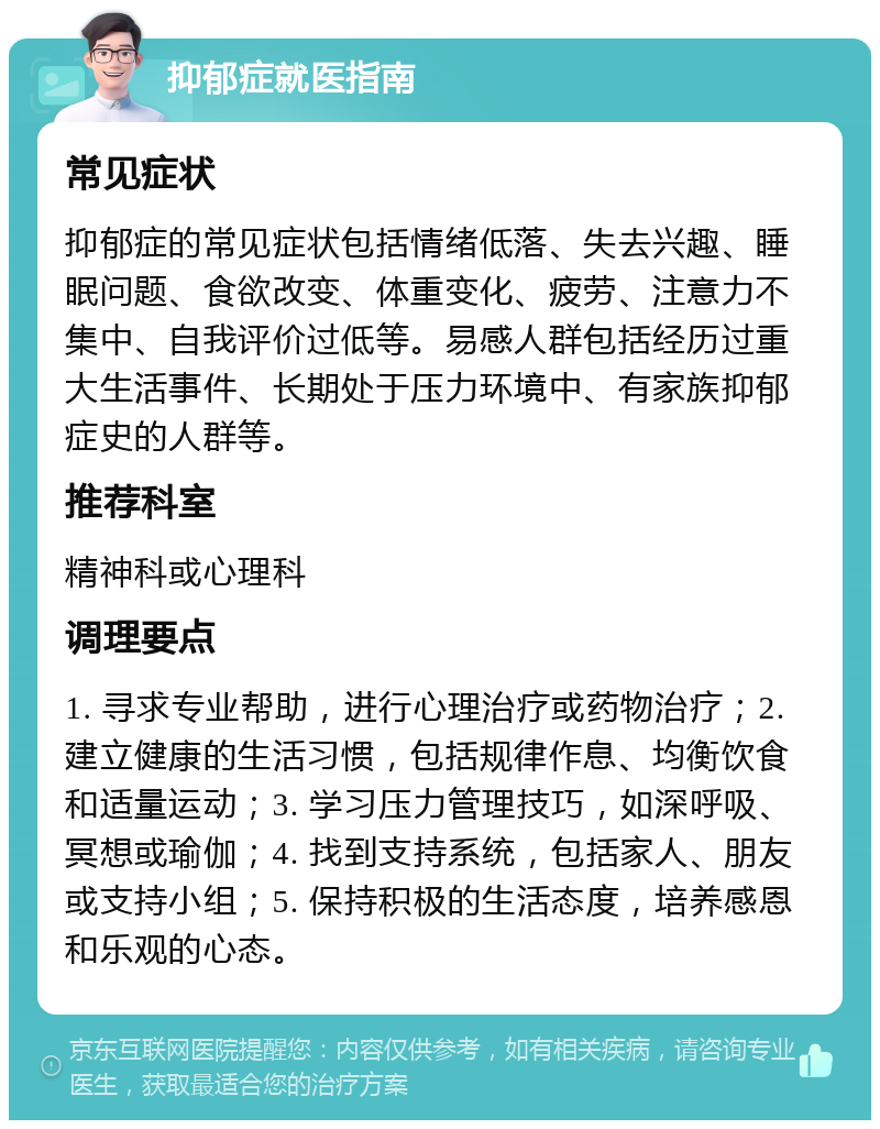 抑郁症就医指南 常见症状 抑郁症的常见症状包括情绪低落、失去兴趣、睡眠问题、食欲改变、体重变化、疲劳、注意力不集中、自我评价过低等。易感人群包括经历过重大生活事件、长期处于压力环境中、有家族抑郁症史的人群等。 推荐科室 精神科或心理科 调理要点 1. 寻求专业帮助，进行心理治疗或药物治疗；2. 建立健康的生活习惯，包括规律作息、均衡饮食和适量运动；3. 学习压力管理技巧，如深呼吸、冥想或瑜伽；4. 找到支持系统，包括家人、朋友或支持小组；5. 保持积极的生活态度，培养感恩和乐观的心态。