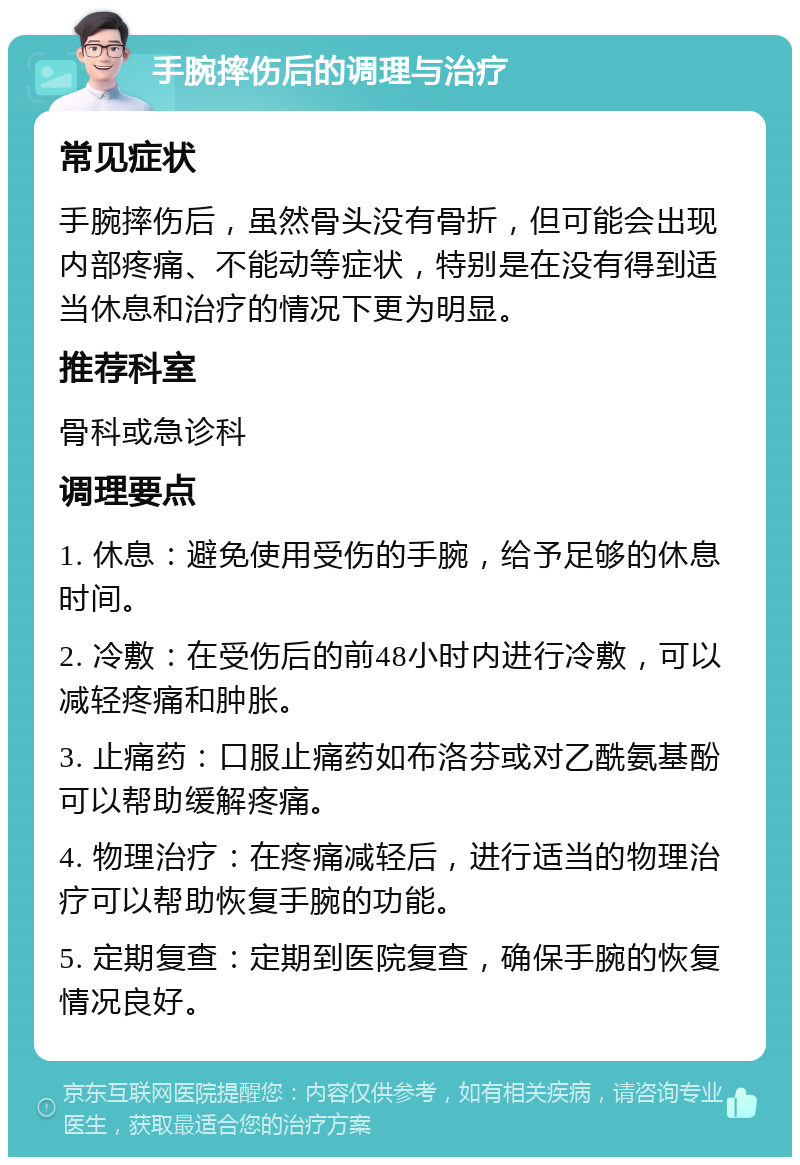 手腕摔伤后的调理与治疗 常见症状 手腕摔伤后，虽然骨头没有骨折，但可能会出现内部疼痛、不能动等症状，特别是在没有得到适当休息和治疗的情况下更为明显。 推荐科室 骨科或急诊科 调理要点 1. 休息：避免使用受伤的手腕，给予足够的休息时间。 2. 冷敷：在受伤后的前48小时内进行冷敷，可以减轻疼痛和肿胀。 3. 止痛药：口服止痛药如布洛芬或对乙酰氨基酚可以帮助缓解疼痛。 4. 物理治疗：在疼痛减轻后，进行适当的物理治疗可以帮助恢复手腕的功能。 5. 定期复查：定期到医院复查，确保手腕的恢复情况良好。