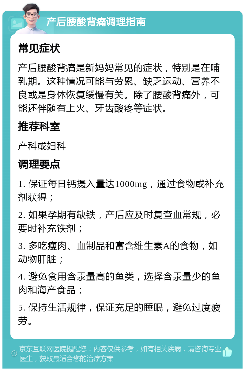 产后腰酸背痛调理指南 常见症状 产后腰酸背痛是新妈妈常见的症状，特别是在哺乳期。这种情况可能与劳累、缺乏运动、营养不良或是身体恢复缓慢有关。除了腰酸背痛外，可能还伴随有上火、牙齿酸疼等症状。 推荐科室 产科或妇科 调理要点 1. 保证每日钙摄入量达1000mg，通过食物或补充剂获得； 2. 如果孕期有缺铁，产后应及时复查血常规，必要时补充铁剂； 3. 多吃瘦肉、血制品和富含维生素A的食物，如动物肝脏； 4. 避免食用含汞量高的鱼类，选择含汞量少的鱼肉和海产食品； 5. 保持生活规律，保证充足的睡眠，避免过度疲劳。