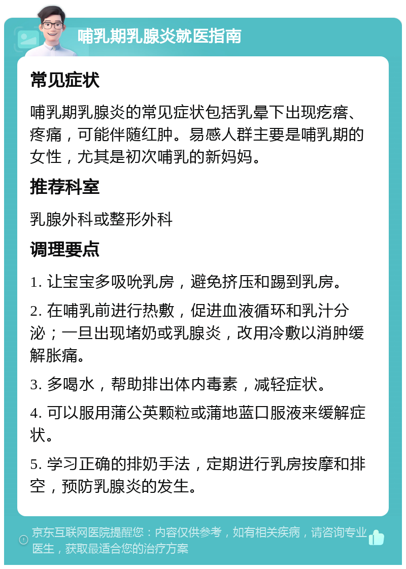 哺乳期乳腺炎就医指南 常见症状 哺乳期乳腺炎的常见症状包括乳晕下出现疙瘩、疼痛，可能伴随红肿。易感人群主要是哺乳期的女性，尤其是初次哺乳的新妈妈。 推荐科室 乳腺外科或整形外科 调理要点 1. 让宝宝多吸吮乳房，避免挤压和踢到乳房。 2. 在哺乳前进行热敷，促进血液循环和乳汁分泌；一旦出现堵奶或乳腺炎，改用冷敷以消肿缓解胀痛。 3. 多喝水，帮助排出体内毒素，减轻症状。 4. 可以服用蒲公英颗粒或蒲地蓝口服液来缓解症状。 5. 学习正确的排奶手法，定期进行乳房按摩和排空，预防乳腺炎的发生。