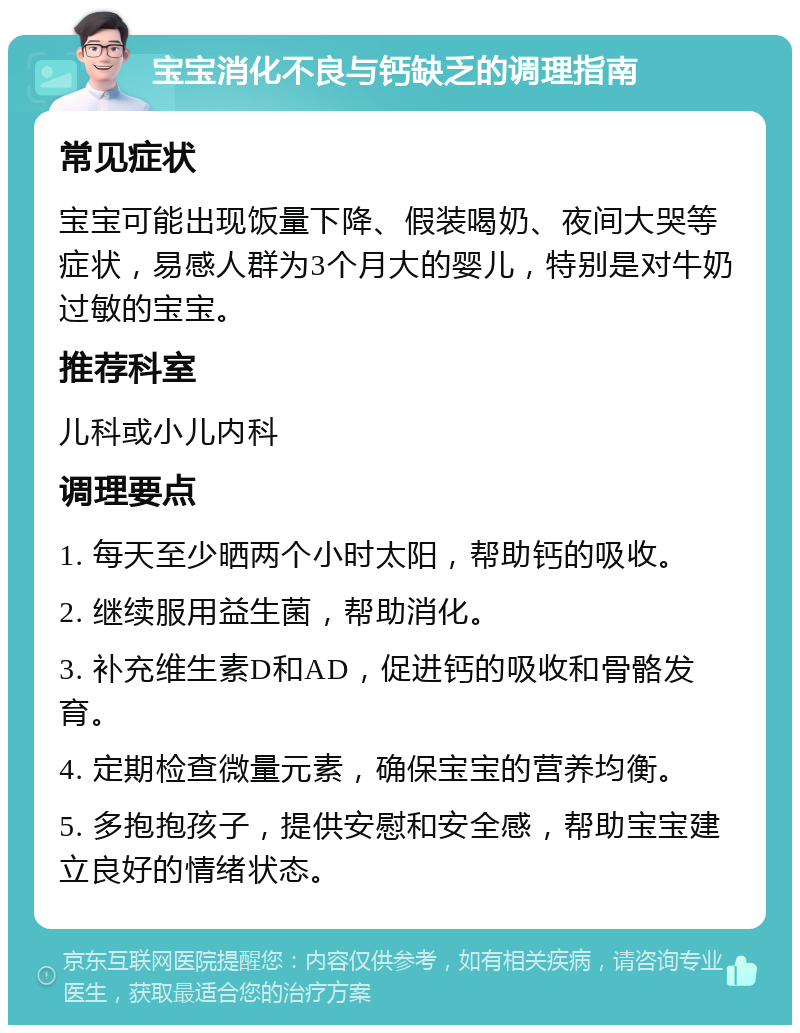 宝宝消化不良与钙缺乏的调理指南 常见症状 宝宝可能出现饭量下降、假装喝奶、夜间大哭等症状，易感人群为3个月大的婴儿，特别是对牛奶过敏的宝宝。 推荐科室 儿科或小儿内科 调理要点 1. 每天至少晒两个小时太阳，帮助钙的吸收。 2. 继续服用益生菌，帮助消化。 3. 补充维生素D和AD，促进钙的吸收和骨骼发育。 4. 定期检查微量元素，确保宝宝的营养均衡。 5. 多抱抱孩子，提供安慰和安全感，帮助宝宝建立良好的情绪状态。