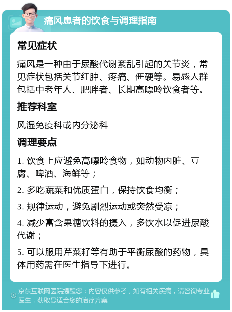 痛风患者的饮食与调理指南 常见症状 痛风是一种由于尿酸代谢紊乱引起的关节炎，常见症状包括关节红肿、疼痛、僵硬等。易感人群包括中老年人、肥胖者、长期高嘌呤饮食者等。 推荐科室 风湿免疫科或内分泌科 调理要点 1. 饮食上应避免高嘌呤食物，如动物内脏、豆腐、啤酒、海鲜等； 2. 多吃蔬菜和优质蛋白，保持饮食均衡； 3. 规律运动，避免剧烈运动或突然受凉； 4. 减少富含果糖饮料的摄入，多饮水以促进尿酸代谢； 5. 可以服用芹菜籽等有助于平衡尿酸的药物，具体用药需在医生指导下进行。