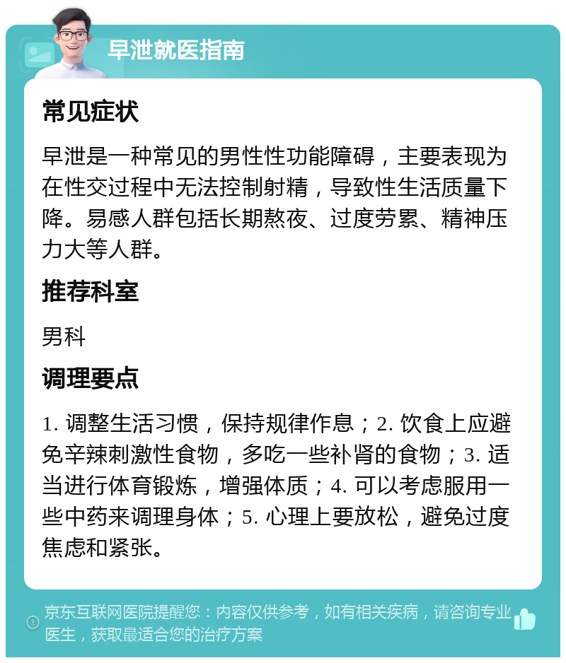 早泄就医指南 常见症状 早泄是一种常见的男性性功能障碍，主要表现为在性交过程中无法控制射精，导致性生活质量下降。易感人群包括长期熬夜、过度劳累、精神压力大等人群。 推荐科室 男科 调理要点 1. 调整生活习惯，保持规律作息；2. 饮食上应避免辛辣刺激性食物，多吃一些补肾的食物；3. 适当进行体育锻炼，增强体质；4. 可以考虑服用一些中药来调理身体；5. 心理上要放松，避免过度焦虑和紧张。