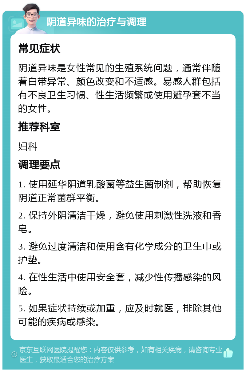 阴道异味的治疗与调理 常见症状 阴道异味是女性常见的生殖系统问题，通常伴随着白带异常、颜色改变和不适感。易感人群包括有不良卫生习惯、性生活频繁或使用避孕套不当的女性。 推荐科室 妇科 调理要点 1. 使用延华阴道乳酸菌等益生菌制剂，帮助恢复阴道正常菌群平衡。 2. 保持外阴清洁干燥，避免使用刺激性洗液和香皂。 3. 避免过度清洁和使用含有化学成分的卫生巾或护垫。 4. 在性生活中使用安全套，减少性传播感染的风险。 5. 如果症状持续或加重，应及时就医，排除其他可能的疾病或感染。