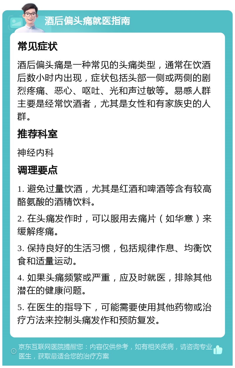 酒后偏头痛就医指南 常见症状 酒后偏头痛是一种常见的头痛类型，通常在饮酒后数小时内出现，症状包括头部一侧或两侧的剧烈疼痛、恶心、呕吐、光和声过敏等。易感人群主要是经常饮酒者，尤其是女性和有家族史的人群。 推荐科室 神经内科 调理要点 1. 避免过量饮酒，尤其是红酒和啤酒等含有较高酪氨酸的酒精饮料。 2. 在头痛发作时，可以服用去痛片（如华意）来缓解疼痛。 3. 保持良好的生活习惯，包括规律作息、均衡饮食和适量运动。 4. 如果头痛频繁或严重，应及时就医，排除其他潜在的健康问题。 5. 在医生的指导下，可能需要使用其他药物或治疗方法来控制头痛发作和预防复发。