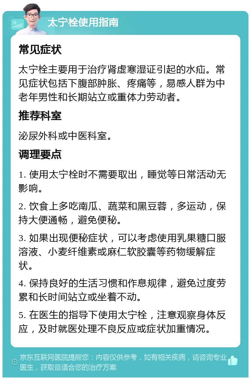 太宁栓使用指南 常见症状 太宁栓主要用于治疗肾虚寒湿证引起的水疝。常见症状包括下腹部肿胀、疼痛等，易感人群为中老年男性和长期站立或重体力劳动者。 推荐科室 泌尿外科或中医科室。 调理要点 1. 使用太宁栓时不需要取出，睡觉等日常活动无影响。 2. 饮食上多吃南瓜、蔬菜和黑豆蓉，多运动，保持大便通畅，避免便秘。 3. 如果出现便秘症状，可以考虑使用乳果糖口服溶液、小麦纤维素或麻仁软胶囊等药物缓解症状。 4. 保持良好的生活习惯和作息规律，避免过度劳累和长时间站立或坐着不动。 5. 在医生的指导下使用太宁栓，注意观察身体反应，及时就医处理不良反应或症状加重情况。