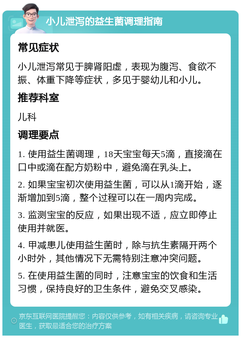 小儿泄泻的益生菌调理指南 常见症状 小儿泄泻常见于脾肾阳虚，表现为腹泻、食欲不振、体重下降等症状，多见于婴幼儿和小儿。 推荐科室 儿科 调理要点 1. 使用益生菌调理，18天宝宝每天5滴，直接滴在口中或滴在配方奶粉中，避免滴在乳头上。 2. 如果宝宝初次使用益生菌，可以从1滴开始，逐渐增加到5滴，整个过程可以在一周内完成。 3. 监测宝宝的反应，如果出现不适，应立即停止使用并就医。 4. 甲减患儿使用益生菌时，除与抗生素隔开两个小时外，其他情况下无需特别注意冲突问题。 5. 在使用益生菌的同时，注意宝宝的饮食和生活习惯，保持良好的卫生条件，避免交叉感染。