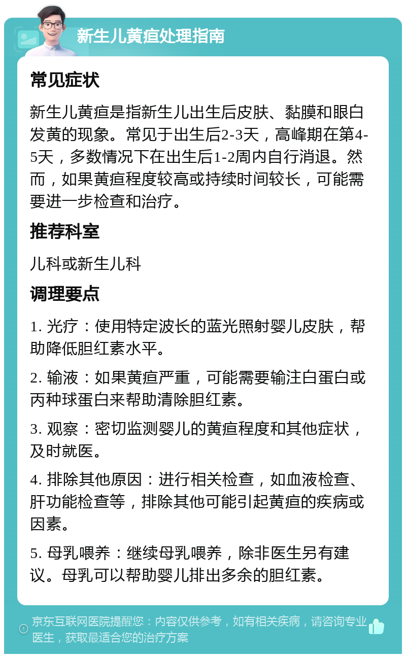 新生儿黄疸处理指南 常见症状 新生儿黄疸是指新生儿出生后皮肤、黏膜和眼白发黄的现象。常见于出生后2-3天，高峰期在第4-5天，多数情况下在出生后1-2周内自行消退。然而，如果黄疸程度较高或持续时间较长，可能需要进一步检查和治疗。 推荐科室 儿科或新生儿科 调理要点 1. 光疗：使用特定波长的蓝光照射婴儿皮肤，帮助降低胆红素水平。 2. 输液：如果黄疸严重，可能需要输注白蛋白或丙种球蛋白来帮助清除胆红素。 3. 观察：密切监测婴儿的黄疸程度和其他症状，及时就医。 4. 排除其他原因：进行相关检查，如血液检查、肝功能检查等，排除其他可能引起黄疸的疾病或因素。 5. 母乳喂养：继续母乳喂养，除非医生另有建议。母乳可以帮助婴儿排出多余的胆红素。