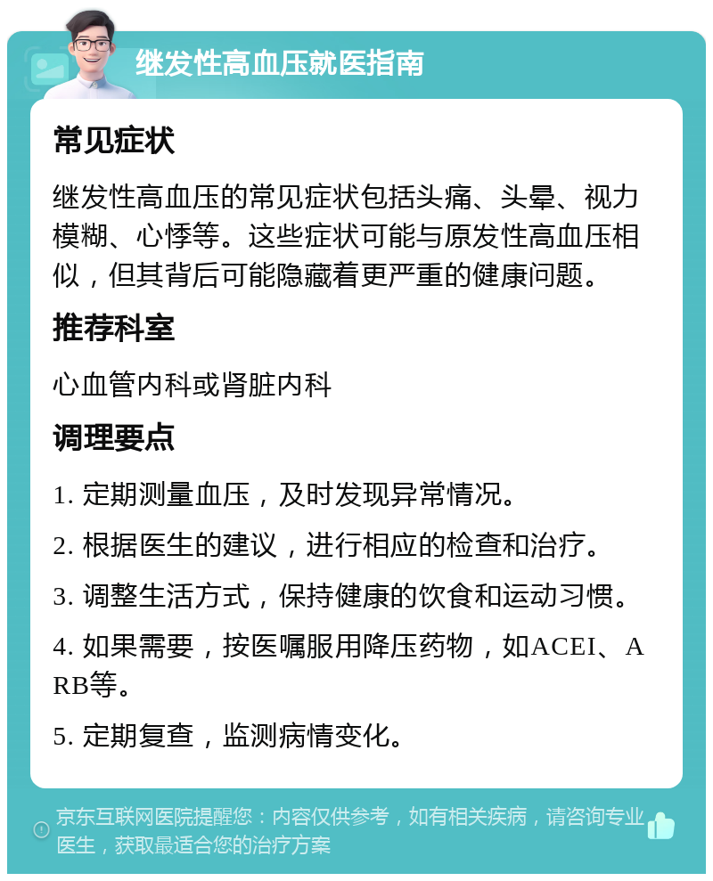 继发性高血压就医指南 常见症状 继发性高血压的常见症状包括头痛、头晕、视力模糊、心悸等。这些症状可能与原发性高血压相似，但其背后可能隐藏着更严重的健康问题。 推荐科室 心血管内科或肾脏内科 调理要点 1. 定期测量血压，及时发现异常情况。 2. 根据医生的建议，进行相应的检查和治疗。 3. 调整生活方式，保持健康的饮食和运动习惯。 4. 如果需要，按医嘱服用降压药物，如ACEI、ARB等。 5. 定期复查，监测病情变化。