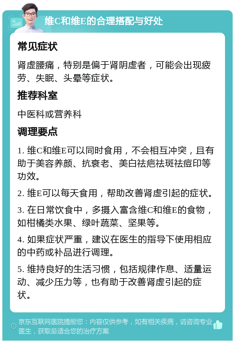 维C和维E的合理搭配与好处 常见症状 肾虚腰痛，特别是偏于肾阴虚者，可能会出现疲劳、失眠、头晕等症状。 推荐科室 中医科或营养科 调理要点 1. 维C和维E可以同时食用，不会相互冲突，且有助于美容养颜、抗衰老、美白祛疤祛斑祛痘印等功效。 2. 维E可以每天食用，帮助改善肾虚引起的症状。 3. 在日常饮食中，多摄入富含维C和维E的食物，如柑橘类水果、绿叶蔬菜、坚果等。 4. 如果症状严重，建议在医生的指导下使用相应的中药或补品进行调理。 5. 维持良好的生活习惯，包括规律作息、适量运动、减少压力等，也有助于改善肾虚引起的症状。