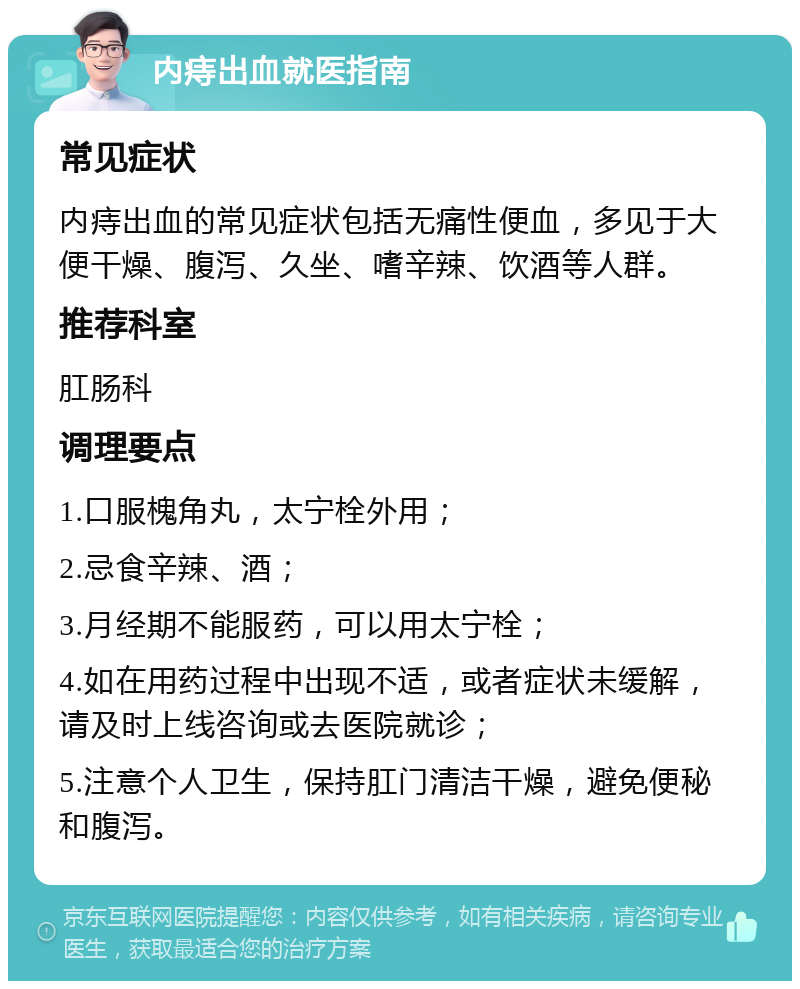 内痔出血就医指南 常见症状 内痔出血的常见症状包括无痛性便血，多见于大便干燥、腹泻、久坐、嗜辛辣、饮酒等人群。 推荐科室 肛肠科 调理要点 1.口服槐角丸，太宁栓外用； 2.忌食辛辣、酒； 3.月经期不能服药，可以用太宁栓； 4.如在用药过程中出现不适，或者症状未缓解，请及时上线咨询或去医院就诊； 5.注意个人卫生，保持肛门清洁干燥，避免便秘和腹泻。