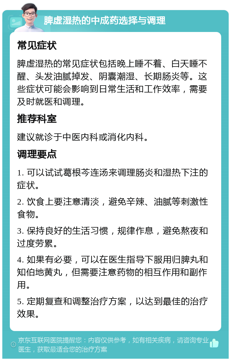 脾虚湿热的中成药选择与调理 常见症状 脾虚湿热的常见症状包括晚上睡不着、白天睡不醒、头发油腻掉发、阴囊潮湿、长期肠炎等。这些症状可能会影响到日常生活和工作效率，需要及时就医和调理。 推荐科室 建议就诊于中医内科或消化内科。 调理要点 1. 可以试试葛根芩连汤来调理肠炎和湿热下注的症状。 2. 饮食上要注意清淡，避免辛辣、油腻等刺激性食物。 3. 保持良好的生活习惯，规律作息，避免熬夜和过度劳累。 4. 如果有必要，可以在医生指导下服用归脾丸和知伯地黄丸，但需要注意药物的相互作用和副作用。 5. 定期复查和调整治疗方案，以达到最佳的治疗效果。