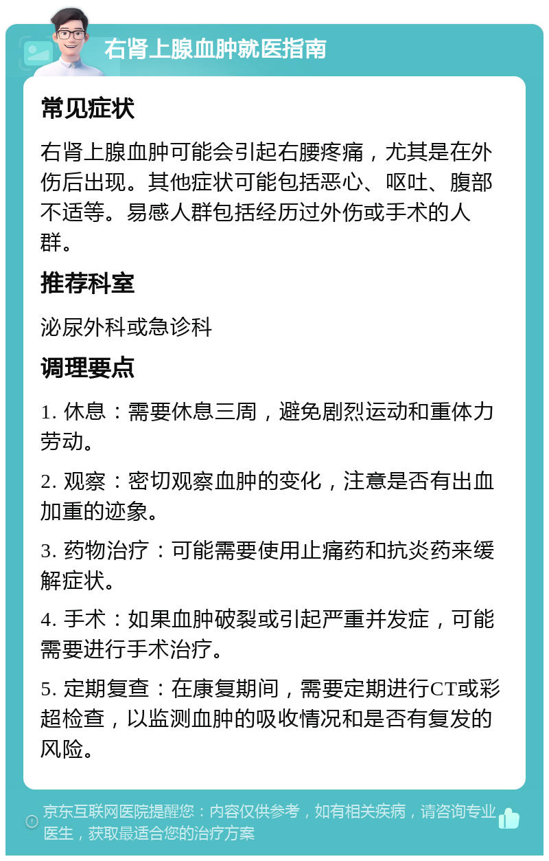 右肾上腺血肿就医指南 常见症状 右肾上腺血肿可能会引起右腰疼痛，尤其是在外伤后出现。其他症状可能包括恶心、呕吐、腹部不适等。易感人群包括经历过外伤或手术的人群。 推荐科室 泌尿外科或急诊科 调理要点 1. 休息：需要休息三周，避免剧烈运动和重体力劳动。 2. 观察：密切观察血肿的变化，注意是否有出血加重的迹象。 3. 药物治疗：可能需要使用止痛药和抗炎药来缓解症状。 4. 手术：如果血肿破裂或引起严重并发症，可能需要进行手术治疗。 5. 定期复查：在康复期间，需要定期进行CT或彩超检查，以监测血肿的吸收情况和是否有复发的风险。