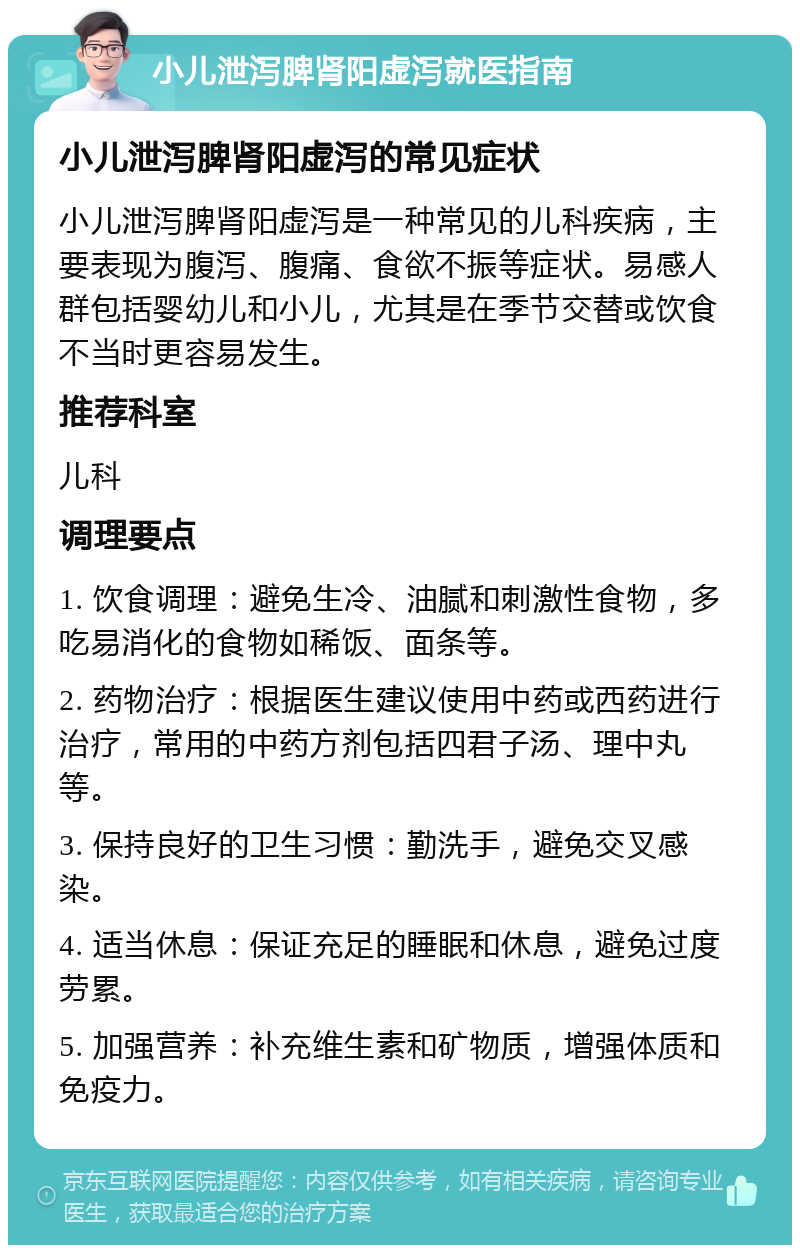 小儿泄泻脾肾阳虚泻就医指南 小儿泄泻脾肾阳虚泻的常见症状 小儿泄泻脾肾阳虚泻是一种常见的儿科疾病，主要表现为腹泻、腹痛、食欲不振等症状。易感人群包括婴幼儿和小儿，尤其是在季节交替或饮食不当时更容易发生。 推荐科室 儿科 调理要点 1. 饮食调理：避免生冷、油腻和刺激性食物，多吃易消化的食物如稀饭、面条等。 2. 药物治疗：根据医生建议使用中药或西药进行治疗，常用的中药方剂包括四君子汤、理中丸等。 3. 保持良好的卫生习惯：勤洗手，避免交叉感染。 4. 适当休息：保证充足的睡眠和休息，避免过度劳累。 5. 加强营养：补充维生素和矿物质，增强体质和免疫力。