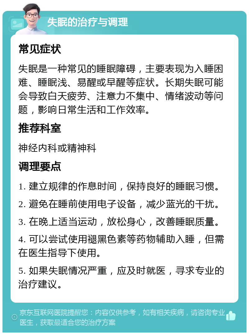 失眠的治疗与调理 常见症状 失眠是一种常见的睡眠障碍，主要表现为入睡困难、睡眠浅、易醒或早醒等症状。长期失眠可能会导致白天疲劳、注意力不集中、情绪波动等问题，影响日常生活和工作效率。 推荐科室 神经内科或精神科 调理要点 1. 建立规律的作息时间，保持良好的睡眠习惯。 2. 避免在睡前使用电子设备，减少蓝光的干扰。 3. 在晚上适当运动，放松身心，改善睡眠质量。 4. 可以尝试使用褪黑色素等药物辅助入睡，但需在医生指导下使用。 5. 如果失眠情况严重，应及时就医，寻求专业的治疗建议。