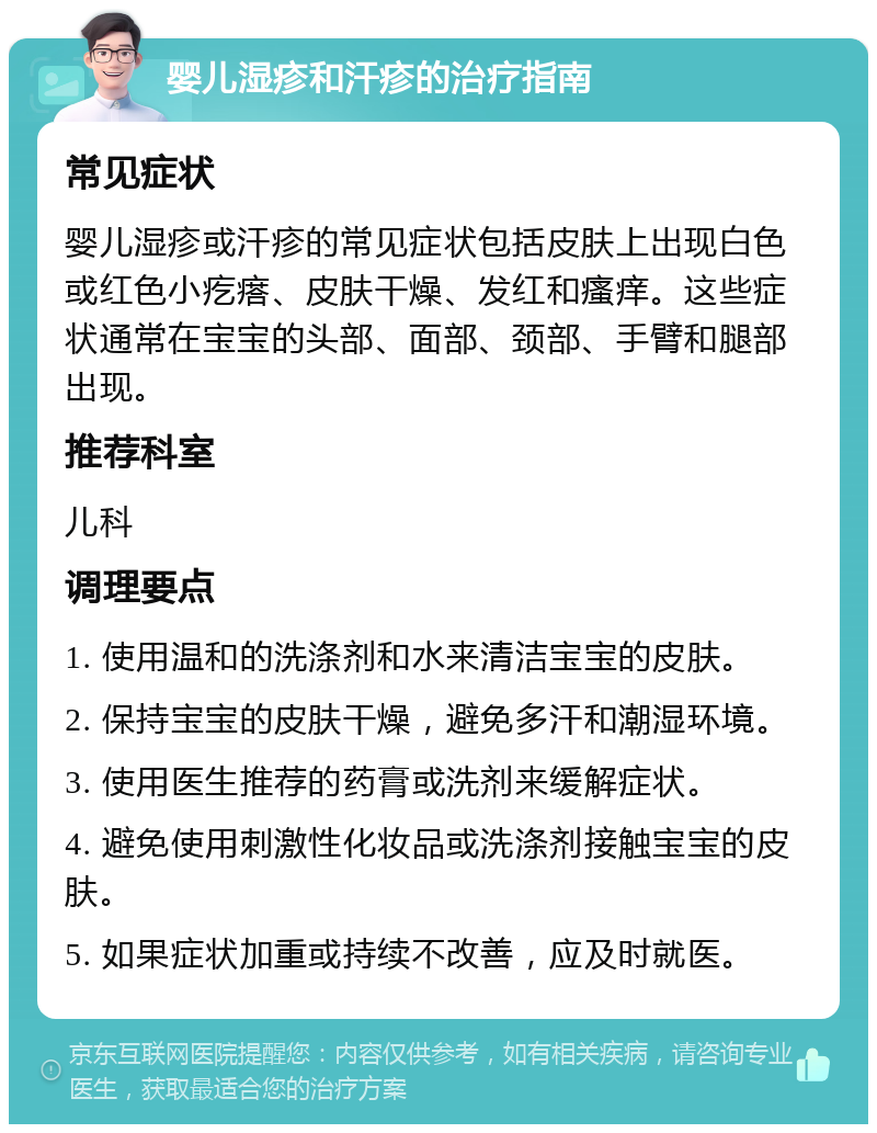 婴儿湿疹和汗疹的治疗指南 常见症状 婴儿湿疹或汗疹的常见症状包括皮肤上出现白色或红色小疙瘩、皮肤干燥、发红和瘙痒。这些症状通常在宝宝的头部、面部、颈部、手臂和腿部出现。 推荐科室 儿科 调理要点 1. 使用温和的洗涤剂和水来清洁宝宝的皮肤。 2. 保持宝宝的皮肤干燥，避免多汗和潮湿环境。 3. 使用医生推荐的药膏或洗剂来缓解症状。 4. 避免使用刺激性化妆品或洗涤剂接触宝宝的皮肤。 5. 如果症状加重或持续不改善，应及时就医。