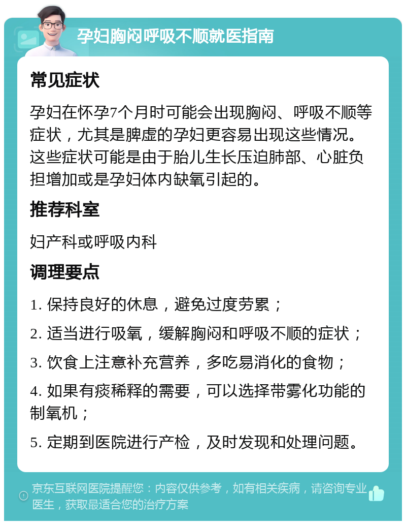 孕妇胸闷呼吸不顺就医指南 常见症状 孕妇在怀孕7个月时可能会出现胸闷、呼吸不顺等症状，尤其是脾虚的孕妇更容易出现这些情况。这些症状可能是由于胎儿生长压迫肺部、心脏负担增加或是孕妇体内缺氧引起的。 推荐科室 妇产科或呼吸内科 调理要点 1. 保持良好的休息，避免过度劳累； 2. 适当进行吸氧，缓解胸闷和呼吸不顺的症状； 3. 饮食上注意补充营养，多吃易消化的食物； 4. 如果有痰稀释的需要，可以选择带雾化功能的制氧机； 5. 定期到医院进行产检，及时发现和处理问题。