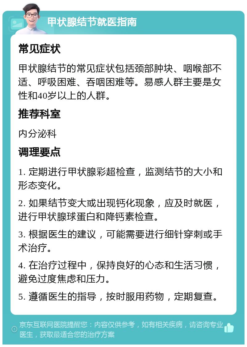 甲状腺结节就医指南 常见症状 甲状腺结节的常见症状包括颈部肿块、咽喉部不适、呼吸困难、吞咽困难等。易感人群主要是女性和40岁以上的人群。 推荐科室 内分泌科 调理要点 1. 定期进行甲状腺彩超检查，监测结节的大小和形态变化。 2. 如果结节变大或出现钙化现象，应及时就医，进行甲状腺球蛋白和降钙素检查。 3. 根据医生的建议，可能需要进行细针穿刺或手术治疗。 4. 在治疗过程中，保持良好的心态和生活习惯，避免过度焦虑和压力。 5. 遵循医生的指导，按时服用药物，定期复查。