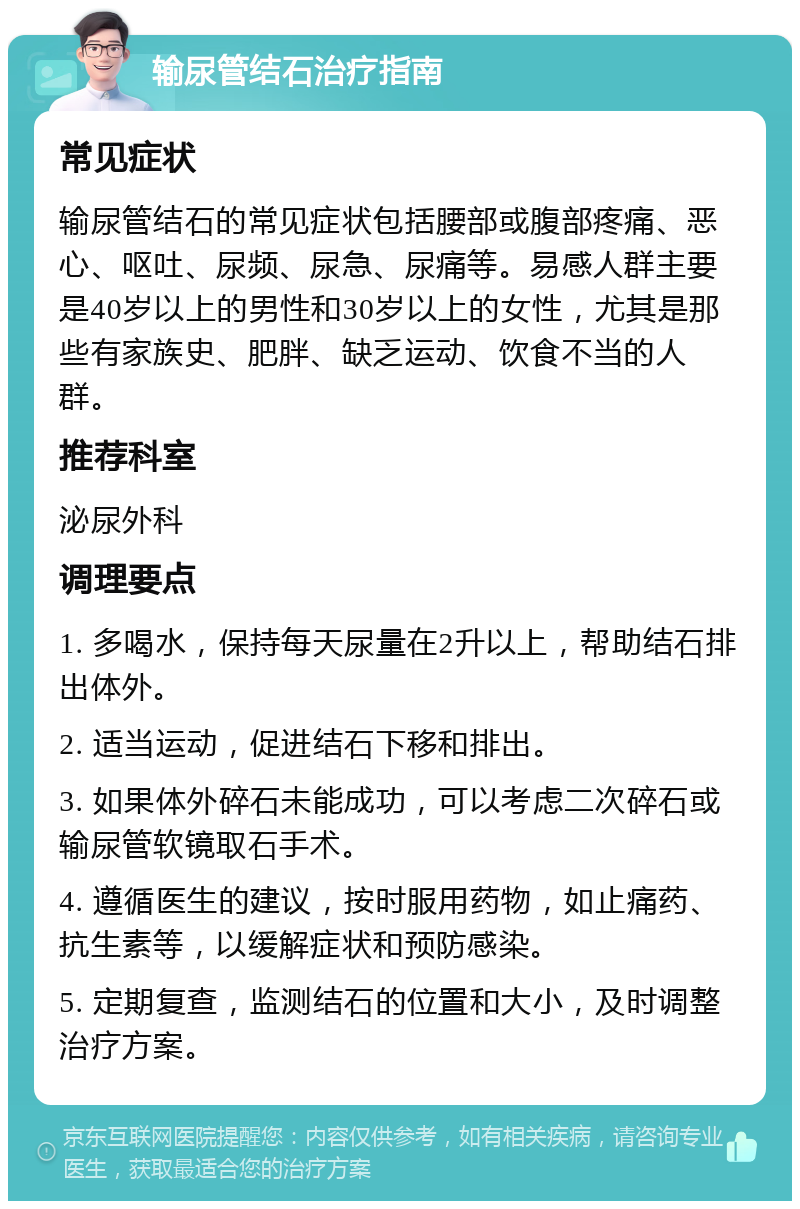 输尿管结石治疗指南 常见症状 输尿管结石的常见症状包括腰部或腹部疼痛、恶心、呕吐、尿频、尿急、尿痛等。易感人群主要是40岁以上的男性和30岁以上的女性，尤其是那些有家族史、肥胖、缺乏运动、饮食不当的人群。 推荐科室 泌尿外科 调理要点 1. 多喝水，保持每天尿量在2升以上，帮助结石排出体外。 2. 适当运动，促进结石下移和排出。 3. 如果体外碎石未能成功，可以考虑二次碎石或输尿管软镜取石手术。 4. 遵循医生的建议，按时服用药物，如止痛药、抗生素等，以缓解症状和预防感染。 5. 定期复查，监测结石的位置和大小，及时调整治疗方案。