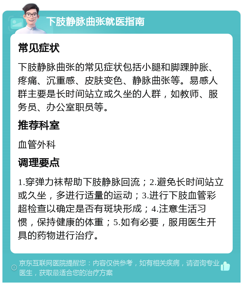 下肢静脉曲张就医指南 常见症状 下肢静脉曲张的常见症状包括小腿和脚踝肿胀、疼痛、沉重感、皮肤变色、静脉曲张等。易感人群主要是长时间站立或久坐的人群，如教师、服务员、办公室职员等。 推荐科室 血管外科 调理要点 1.穿弹力袜帮助下肢静脉回流；2.避免长时间站立或久坐，多进行适量的运动；3.进行下肢血管彩超检查以确定是否有斑块形成；4.注意生活习惯，保持健康的体重；5.如有必要，服用医生开具的药物进行治疗。