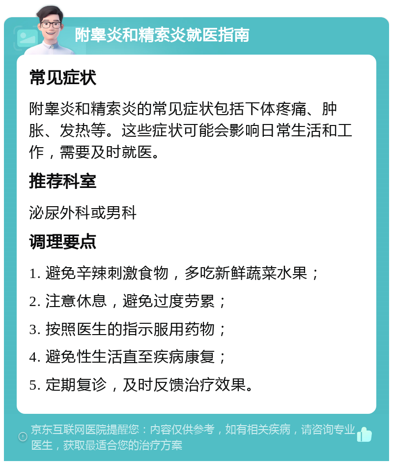 附睾炎和精索炎就医指南 常见症状 附睾炎和精索炎的常见症状包括下体疼痛、肿胀、发热等。这些症状可能会影响日常生活和工作，需要及时就医。 推荐科室 泌尿外科或男科 调理要点 1. 避免辛辣刺激食物，多吃新鲜蔬菜水果； 2. 注意休息，避免过度劳累； 3. 按照医生的指示服用药物； 4. 避免性生活直至疾病康复； 5. 定期复诊，及时反馈治疗效果。