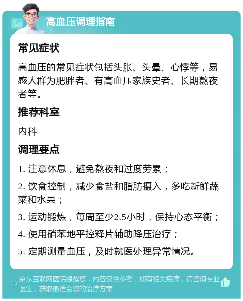 高血压调理指南 常见症状 高血压的常见症状包括头胀、头晕、心悸等，易感人群为肥胖者、有高血压家族史者、长期熬夜者等。 推荐科室 内科 调理要点 1. 注意休息，避免熬夜和过度劳累； 2. 饮食控制，减少食盐和脂肪摄入，多吃新鲜蔬菜和水果； 3. 运动锻炼，每周至少2.5小时，保持心态平衡； 4. 使用硝苯地平控释片辅助降压治疗； 5. 定期测量血压，及时就医处理异常情况。