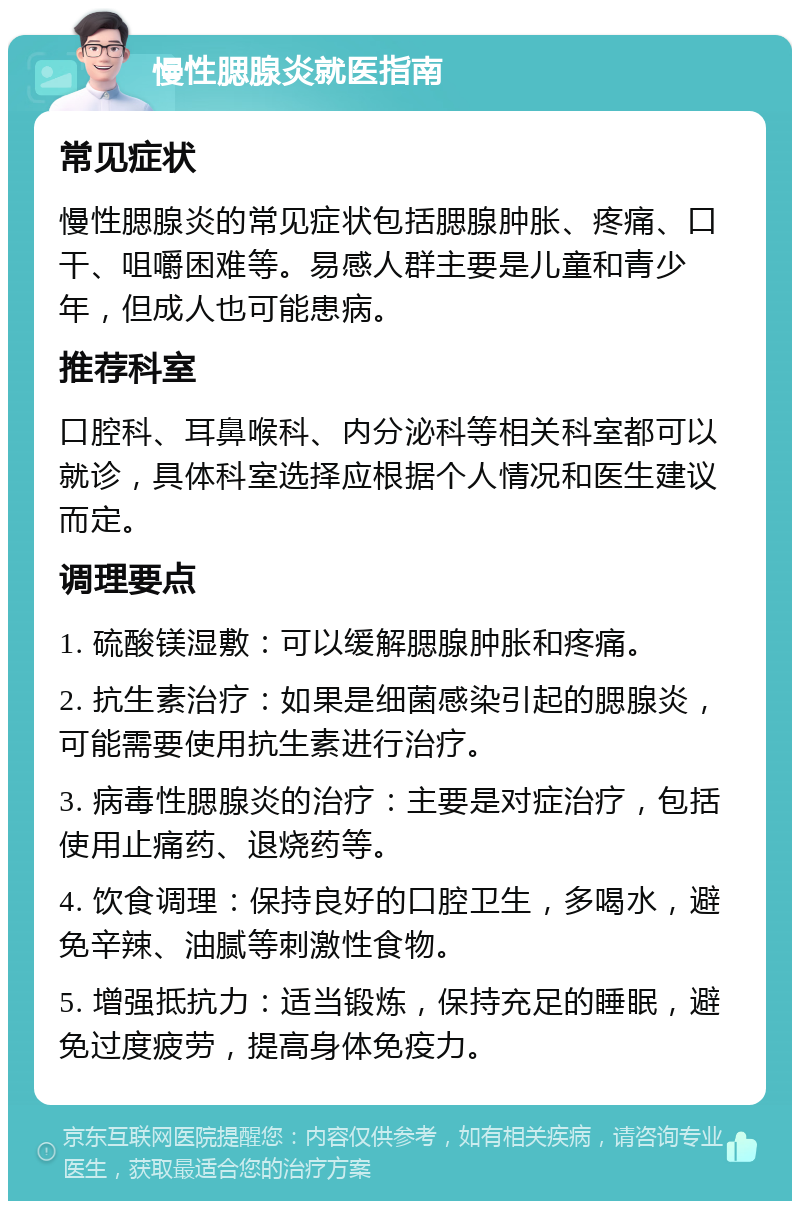 慢性腮腺炎就医指南 常见症状 慢性腮腺炎的常见症状包括腮腺肿胀、疼痛、口干、咀嚼困难等。易感人群主要是儿童和青少年，但成人也可能患病。 推荐科室 口腔科、耳鼻喉科、内分泌科等相关科室都可以就诊，具体科室选择应根据个人情况和医生建议而定。 调理要点 1. 硫酸镁湿敷：可以缓解腮腺肿胀和疼痛。 2. 抗生素治疗：如果是细菌感染引起的腮腺炎，可能需要使用抗生素进行治疗。 3. 病毒性腮腺炎的治疗：主要是对症治疗，包括使用止痛药、退烧药等。 4. 饮食调理：保持良好的口腔卫生，多喝水，避免辛辣、油腻等刺激性食物。 5. 增强抵抗力：适当锻炼，保持充足的睡眠，避免过度疲劳，提高身体免疫力。