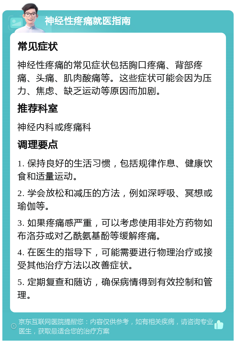 神经性疼痛就医指南 常见症状 神经性疼痛的常见症状包括胸口疼痛、背部疼痛、头痛、肌肉酸痛等。这些症状可能会因为压力、焦虑、缺乏运动等原因而加剧。 推荐科室 神经内科或疼痛科 调理要点 1. 保持良好的生活习惯，包括规律作息、健康饮食和适量运动。 2. 学会放松和减压的方法，例如深呼吸、冥想或瑜伽等。 3. 如果疼痛感严重，可以考虑使用非处方药物如布洛芬或对乙酰氨基酚等缓解疼痛。 4. 在医生的指导下，可能需要进行物理治疗或接受其他治疗方法以改善症状。 5. 定期复查和随访，确保病情得到有效控制和管理。