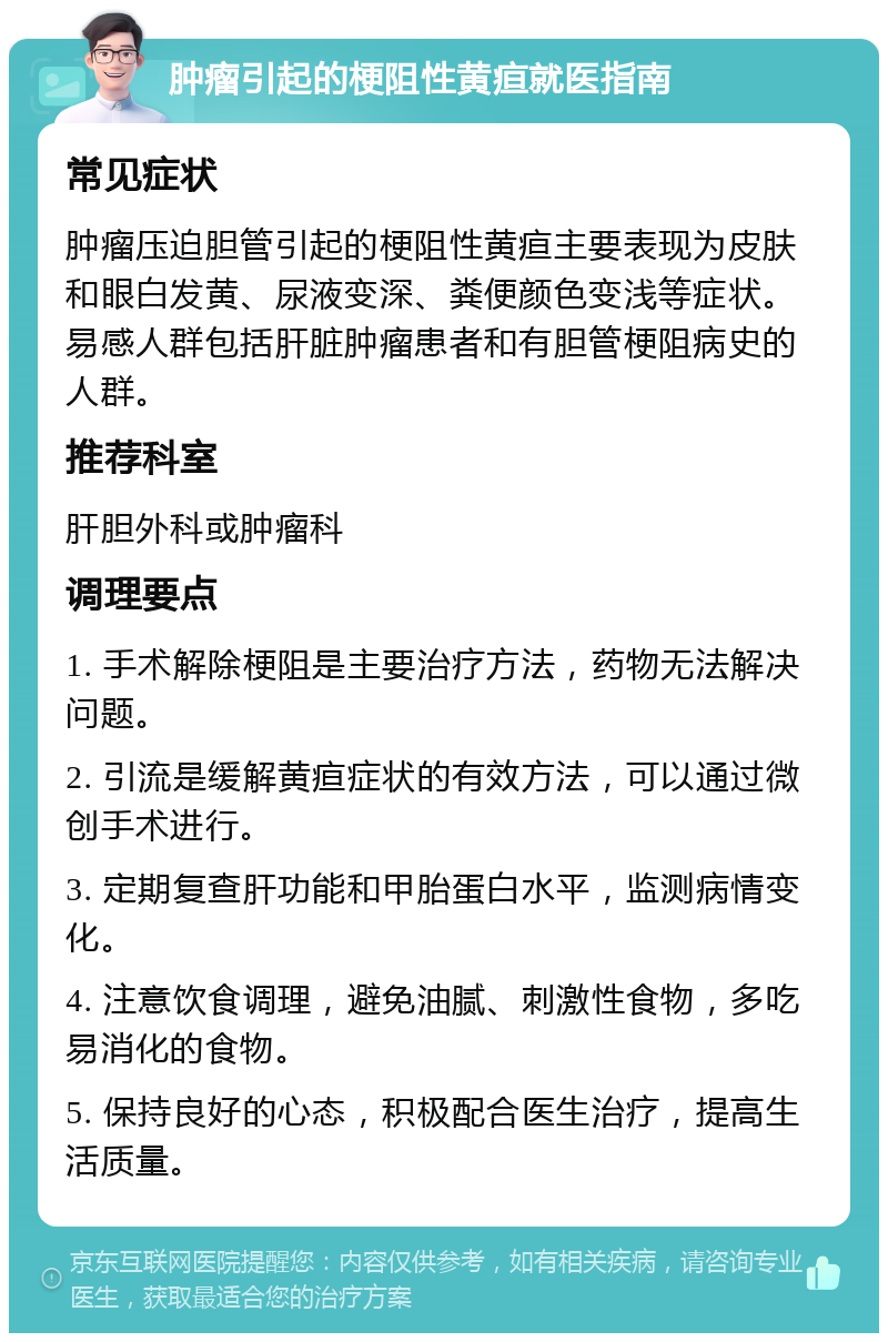 肿瘤引起的梗阻性黄疸就医指南 常见症状 肿瘤压迫胆管引起的梗阻性黄疸主要表现为皮肤和眼白发黄、尿液变深、粪便颜色变浅等症状。易感人群包括肝脏肿瘤患者和有胆管梗阻病史的人群。 推荐科室 肝胆外科或肿瘤科 调理要点 1. 手术解除梗阻是主要治疗方法，药物无法解决问题。 2. 引流是缓解黄疸症状的有效方法，可以通过微创手术进行。 3. 定期复查肝功能和甲胎蛋白水平，监测病情变化。 4. 注意饮食调理，避免油腻、刺激性食物，多吃易消化的食物。 5. 保持良好的心态，积极配合医生治疗，提高生活质量。