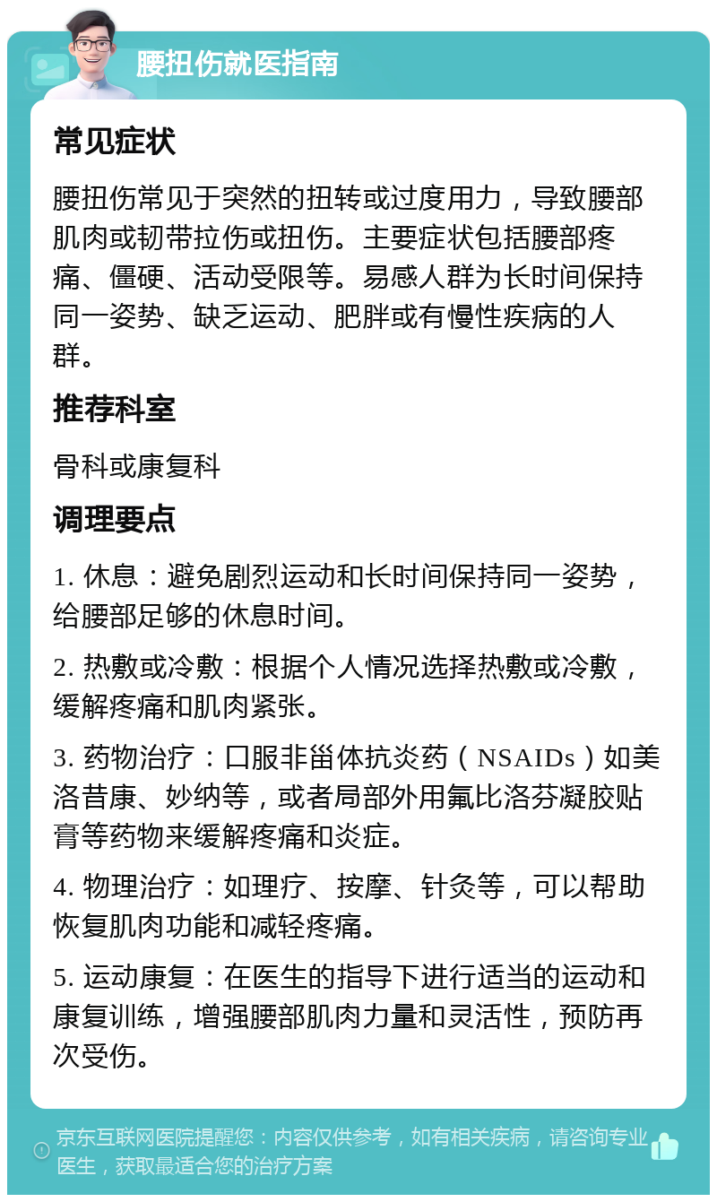 腰扭伤就医指南 常见症状 腰扭伤常见于突然的扭转或过度用力，导致腰部肌肉或韧带拉伤或扭伤。主要症状包括腰部疼痛、僵硬、活动受限等。易感人群为长时间保持同一姿势、缺乏运动、肥胖或有慢性疾病的人群。 推荐科室 骨科或康复科 调理要点 1. 休息：避免剧烈运动和长时间保持同一姿势，给腰部足够的休息时间。 2. 热敷或冷敷：根据个人情况选择热敷或冷敷，缓解疼痛和肌肉紧张。 3. 药物治疗：口服非甾体抗炎药（NSAIDs）如美洛昔康、妙纳等，或者局部外用氟比洛芬凝胶贴膏等药物来缓解疼痛和炎症。 4. 物理治疗：如理疗、按摩、针灸等，可以帮助恢复肌肉功能和减轻疼痛。 5. 运动康复：在医生的指导下进行适当的运动和康复训练，增强腰部肌肉力量和灵活性，预防再次受伤。