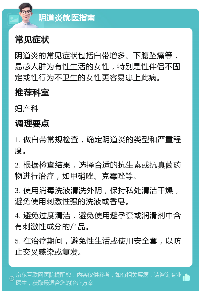 阴道炎就医指南 常见症状 阴道炎的常见症状包括白带增多、下腹坠痛等，易感人群为有性生活的女性，特别是性伴侣不固定或性行为不卫生的女性更容易患上此病。 推荐科室 妇产科 调理要点 1. 做白带常规检查，确定阴道炎的类型和严重程度。 2. 根据检查结果，选择合适的抗生素或抗真菌药物进行治疗，如甲硝唑、克霉唑等。 3. 使用消毒洗液清洗外阴，保持私处清洁干燥，避免使用刺激性强的洗液或香皂。 4. 避免过度清洁，避免使用避孕套或润滑剂中含有刺激性成分的产品。 5. 在治疗期间，避免性生活或使用安全套，以防止交叉感染或复发。