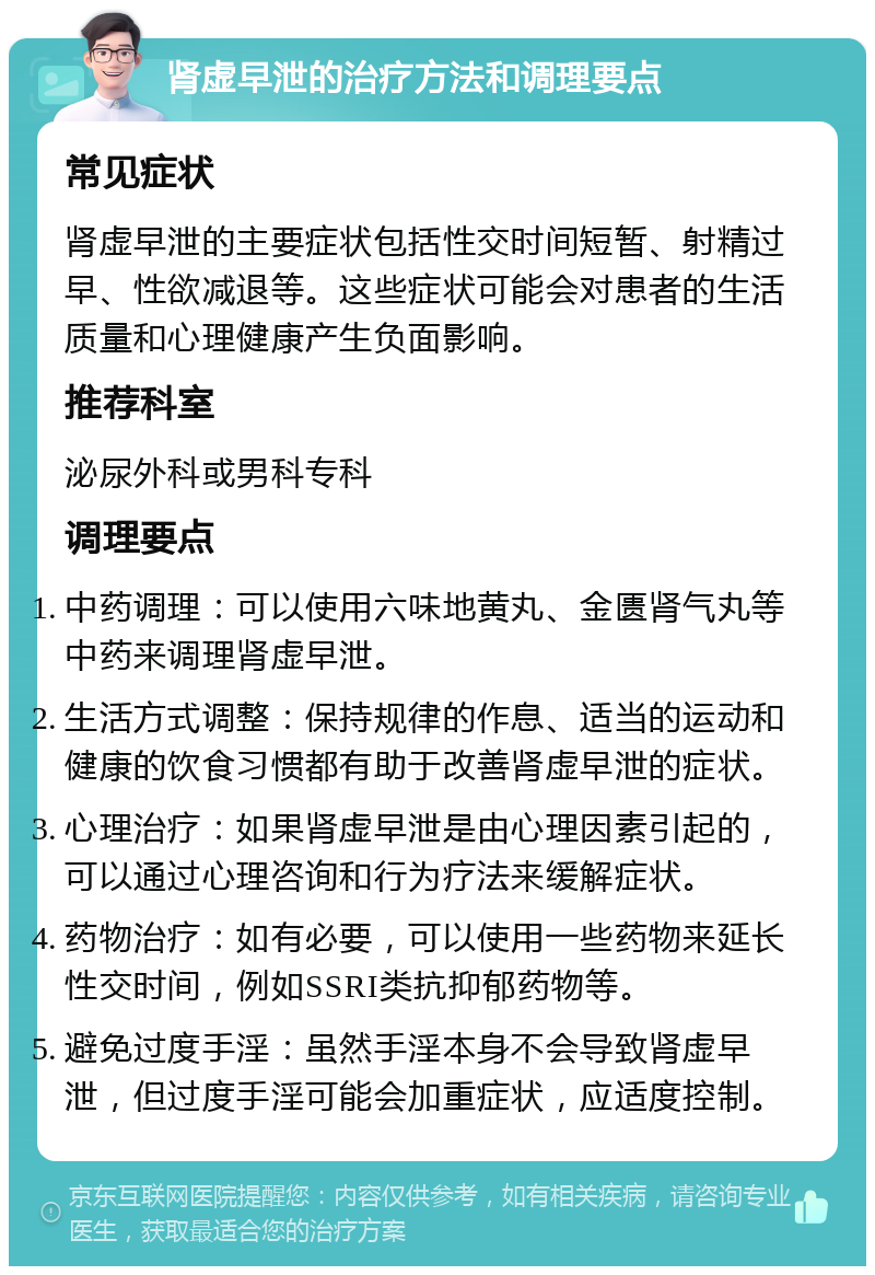 肾虚早泄的治疗方法和调理要点 常见症状 肾虚早泄的主要症状包括性交时间短暂、射精过早、性欲减退等。这些症状可能会对患者的生活质量和心理健康产生负面影响。 推荐科室 泌尿外科或男科专科 调理要点 中药调理：可以使用六味地黄丸、金匮肾气丸等中药来调理肾虚早泄。 生活方式调整：保持规律的作息、适当的运动和健康的饮食习惯都有助于改善肾虚早泄的症状。 心理治疗：如果肾虚早泄是由心理因素引起的，可以通过心理咨询和行为疗法来缓解症状。 药物治疗：如有必要，可以使用一些药物来延长性交时间，例如SSRI类抗抑郁药物等。 避免过度手淫：虽然手淫本身不会导致肾虚早泄，但过度手淫可能会加重症状，应适度控制。